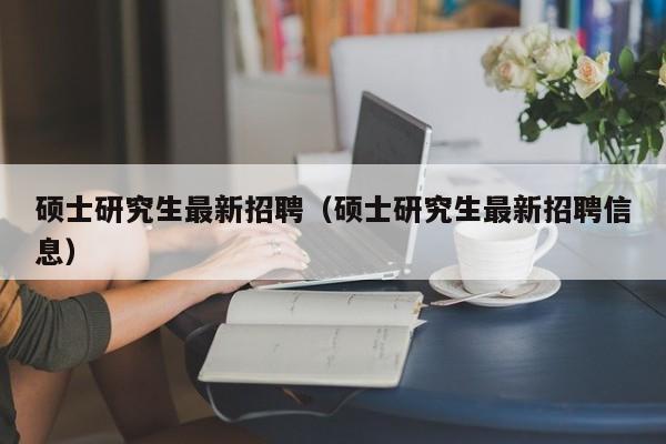 硕士研究生最新招聘（硕士研究生最新招聘信息）-第1张图片-公办高校硕士招聘信息-最新高校硕士招聘信息-公办高校招聘条件