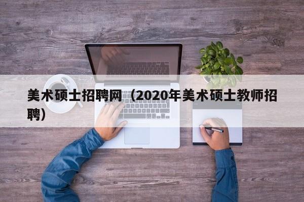 美术硕士招聘网（2020年美术硕士教师招聘）-第1张图片-公办高校硕士招聘信息-最新高校硕士招聘信息-公办高校招聘条件