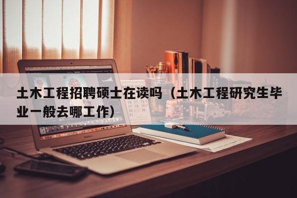 土木工程招聘硕士在读吗（土木工程研究生毕业一般去哪工作）-第1张图片-公办高校硕士招聘信息-最新高校硕士招聘信息-公办高校招聘条件