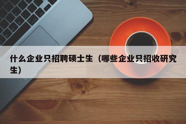 什么企业只招聘硕士生（哪些企业只招收研究生）-第1张图片-公办高校硕士招聘信息-最新高校硕士招聘信息-公办高校招聘条件