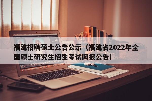 福建招聘硕士公告公示（福建省2022年全国硕士研究生招生考试网报公告）-第1张图片-公办高校硕士招聘信息-最新高校硕士招聘信息-公办高校招聘条件
