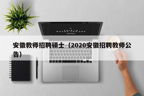 安徽教师招聘硕士（2020安徽招聘教师公告）-第1张图片-公办高校硕士招聘信息-最新高校硕士招聘信息-公办高校招聘条件