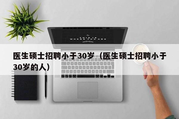 医生硕士招聘小于30岁（医生硕士招聘小于30岁的人）-第1张图片-公办高校硕士招聘信息-最新高校硕士招聘信息-公办高校招聘条件