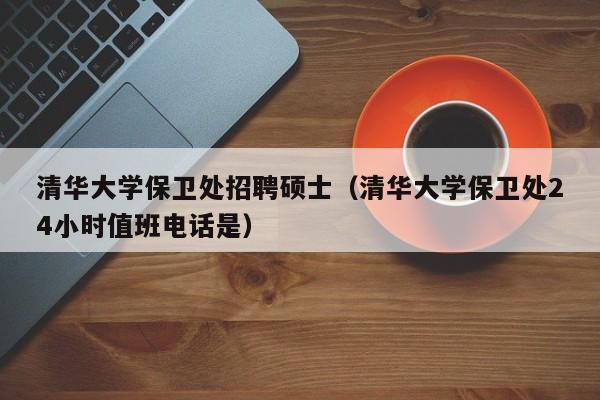 清华大学保卫处招聘硕士（清华大学保卫处24小时值班电话是）-第1张图片-公办高校硕士招聘信息-最新高校硕士招聘信息-公办高校招聘条件