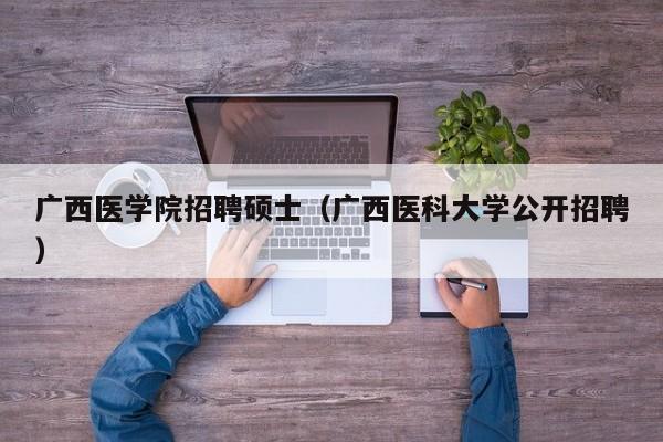 广西医学院招聘硕士（广西医科大学公开招聘）-第1张图片-公办高校硕士招聘信息-最新高校硕士招聘信息-公办高校招聘条件