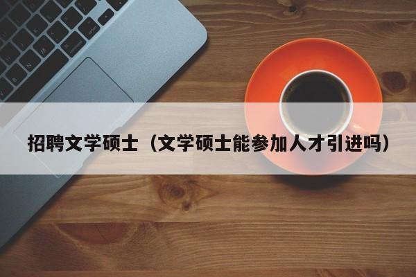 招聘文学硕士（文学硕士能参加人才引进吗）-第1张图片-公办高校硕士招聘信息-最新高校硕士招聘信息-公办高校招聘条件