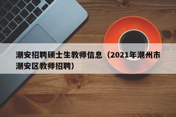 潮安招聘硕士生教师信息（2021年潮州市潮安区教师招聘）-第1张图片-公办高校硕士招聘信息-最新高校硕士招聘信息-公办高校招聘条件