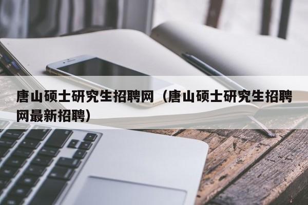 唐山硕士研究生招聘网（唐山硕士研究生招聘网最新招聘）-第1张图片-公办高校硕士招聘信息-最新高校硕士招聘信息-公办高校招聘条件