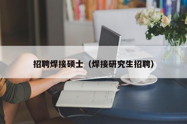 招聘焊接硕士（焊接研究生招聘）-第1张图片-公办高校硕士招聘信息-最新高校硕士招聘信息-公办高校招聘条件