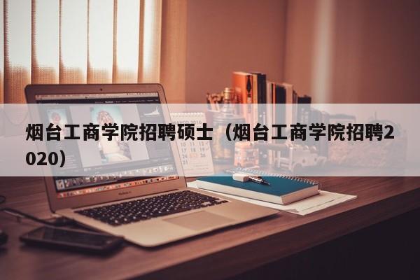 烟台工商学院招聘硕士（烟台工商学院招聘2020）-第1张图片-公办高校硕士招聘信息-最新高校硕士招聘信息-公办高校招聘条件