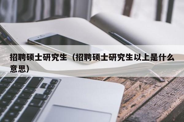 招聘硕士研究生（招聘硕士研究生以上是什么意思）-第1张图片-公办高校硕士招聘信息-最新高校硕士招聘信息-公办高校招聘条件