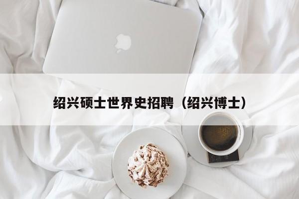 绍兴硕士世界史招聘（绍兴博士）-第1张图片-公办高校硕士招聘信息-最新高校硕士招聘信息-公办高校招聘条件