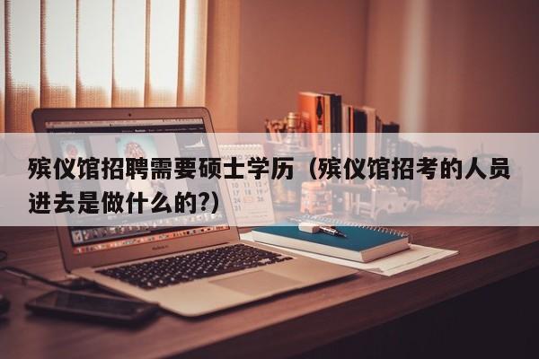 殡仪馆招聘需要硕士学历（殡仪馆招考的人员进去是做什么的?）-第1张图片-公办高校硕士招聘信息-最新高校硕士招聘信息-公办高校招聘条件