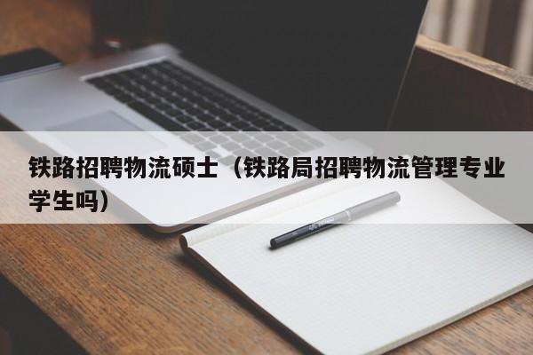 铁路招聘物流硕士（铁路局招聘物流管理专业学生吗）-第1张图片-公办高校硕士招聘信息-最新高校硕士招聘信息-公办高校招聘条件