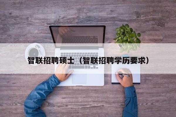 智联招聘硕士（智联招聘学历要求）-第1张图片-公办高校硕士招聘信息-最新高校硕士招聘信息-公办高校招聘条件