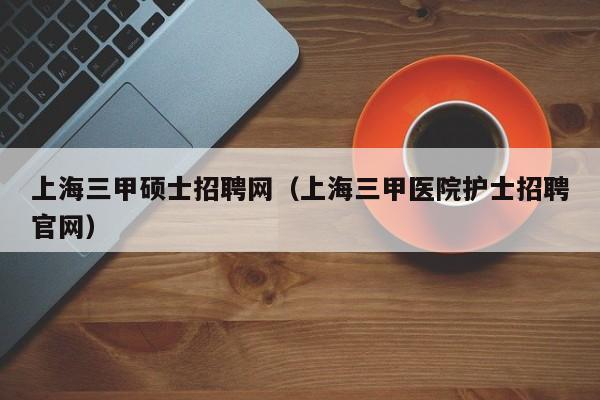 上海三甲硕士招聘网（上海三甲医院护士招聘官网）-第1张图片-公办高校硕士招聘信息-最新高校硕士招聘信息-公办高校招聘条件
