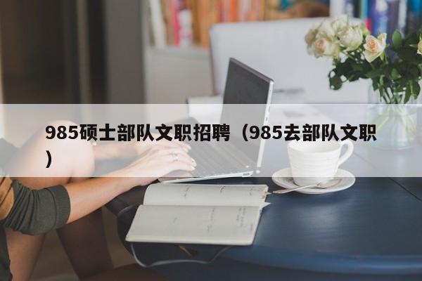 985硕士部队文职招聘（985去部队文职）-第1张图片-公办高校硕士招聘信息-最新高校硕士招聘信息-公办高校招聘条件