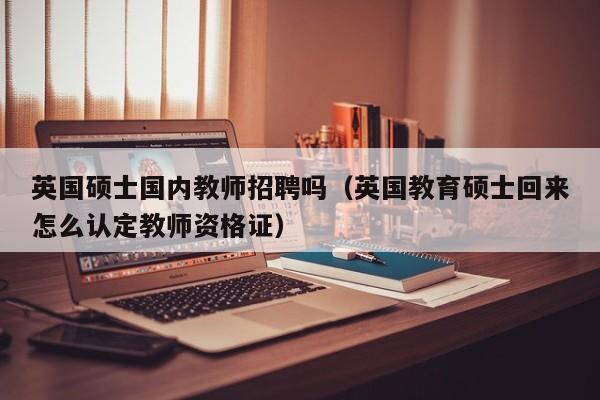 英国硕士国内教师招聘吗（英国教育硕士回来怎么认定教师资格证）-第1张图片-公办高校硕士招聘信息-最新高校硕士招聘信息-公办高校招聘条件