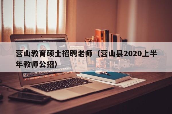 营山教育硕士招聘老师（营山县2020上半年教师公招）-第1张图片-公办高校硕士招聘信息-最新高校硕士招聘信息-公办高校招聘条件