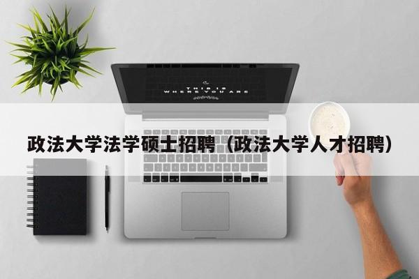政法大学法学硕士招聘（政法大学人才招聘）-第1张图片-公办高校硕士招聘信息-最新高校硕士招聘信息-公办高校招聘条件