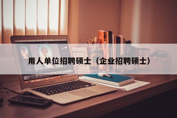 用人单位招聘硕士（企业招聘硕士）-第1张图片-公办高校硕士招聘信息-最新高校硕士招聘信息-公办高校招聘条件