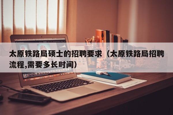 太原铁路局硕士的招聘要求（太原铁路局招聘流程,需要多长时间）-第1张图片-公办高校硕士招聘信息-最新高校硕士招聘信息-公办高校招聘条件