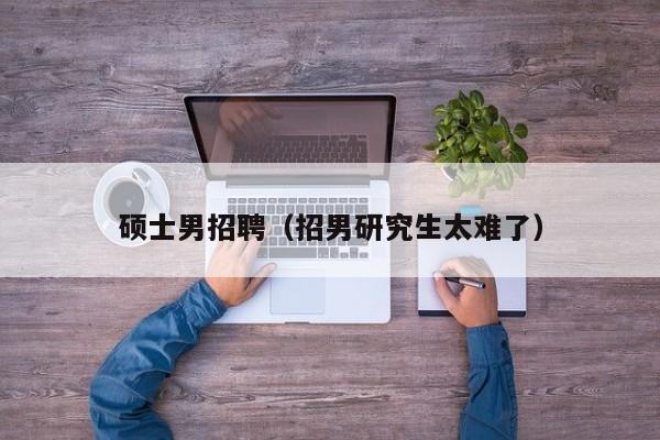 硕士男招聘（招男研究生太难了）-第1张图片-公办高校硕士招聘信息-最新高校硕士招聘信息-公办高校招聘条件