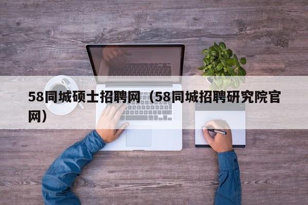 58同城硕士招聘网（58同城招聘研究院官网）-第1张图片-公办高校硕士招聘信息-最新高校硕士招聘信息-公办高校招聘条件