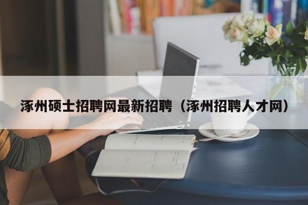 涿州硕士招聘网最新招聘（涿州招聘人才网）-第1张图片-公办高校硕士招聘信息-最新高校硕士招聘信息-公办高校招聘条件