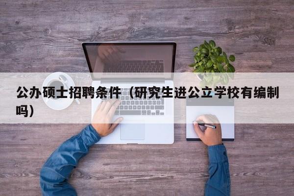 公办硕士招聘条件（研究生进公立学校有编制吗）-第1张图片-公办高校硕士招聘信息-最新高校硕士招聘信息-公办高校招聘条件