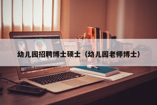 幼儿园招聘博士硕士（幼儿园老师博士）-第1张图片-公办高校硕士招聘信息-最新高校硕士招聘信息-公办高校招聘条件