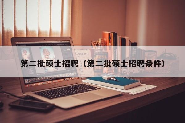 第二批硕士招聘（第二批硕士招聘条件）-第1张图片-公办高校硕士招聘信息-最新高校硕士招聘信息-公办高校招聘条件