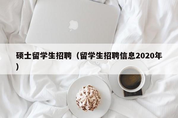 硕士留学生招聘（留学生招聘信息2020年）-第1张图片-公办高校硕士招聘信息-最新高校硕士招聘信息-公办高校招聘条件