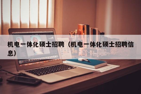 机电一体化硕士招聘（机电一体化硕士招聘信息）-第1张图片-公办高校硕士招聘信息-最新高校硕士招聘信息-公办高校招聘条件