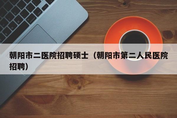 朝阳市二医院招聘硕士（朝阳市第二人民医院招聘）-第1张图片-公办高校硕士招聘信息-最新高校硕士招聘信息-公办高校招聘条件
