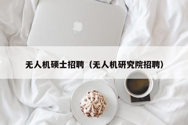 无人机硕士招聘（无人机研究院招聘）-第1张图片-公办高校硕士招聘信息-最新高校硕士招聘信息-公办高校招聘条件