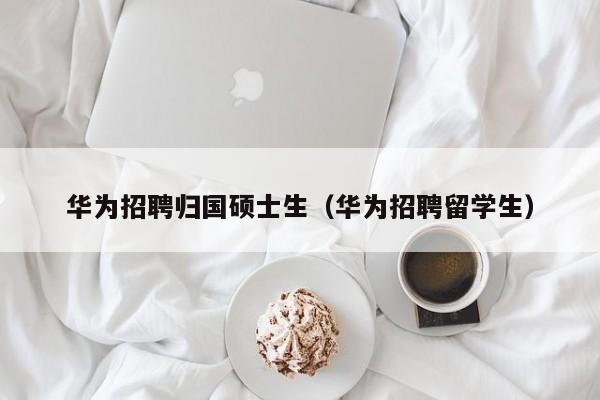华为招聘归国硕士生（华为招聘留学生）-第1张图片-公办高校硕士招聘信息-最新高校硕士招聘信息-公办高校招聘条件