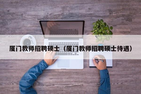 厦门教师招聘硕士（厦门教师招聘硕士待遇）-第1张图片-公办高校硕士招聘信息-最新高校硕士招聘信息-公办高校招聘条件