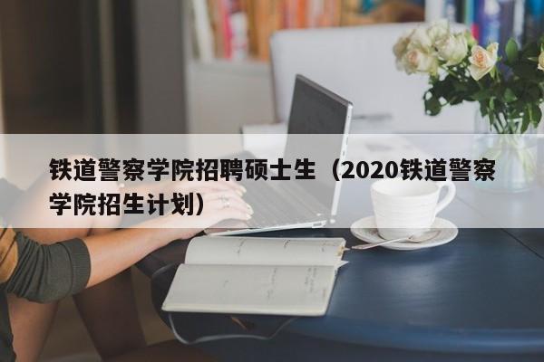 铁道警察学院招聘硕士生（2020铁道警察学院招生计划）-第1张图片-公办高校硕士招聘信息-最新高校硕士招聘信息-公办高校招聘条件
