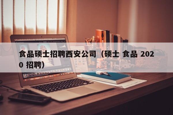 食品硕士招聘西安公司（硕士 食品 2020 招聘）-第1张图片-公办高校硕士招聘信息-最新高校硕士招聘信息-公办高校招聘条件
