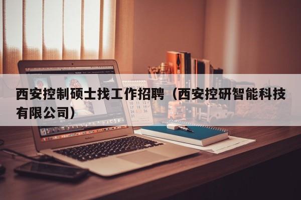 西安控制硕士找工作招聘（西安控研智能科技有限公司）-第1张图片-公办高校硕士招聘信息-最新高校硕士招聘信息-公办高校招聘条件