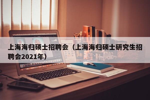 上海海归硕士招聘会（上海海归硕士研究生招聘会2021年）-第1张图片-公办高校硕士招聘信息-最新高校硕士招聘信息-公办高校招聘条件