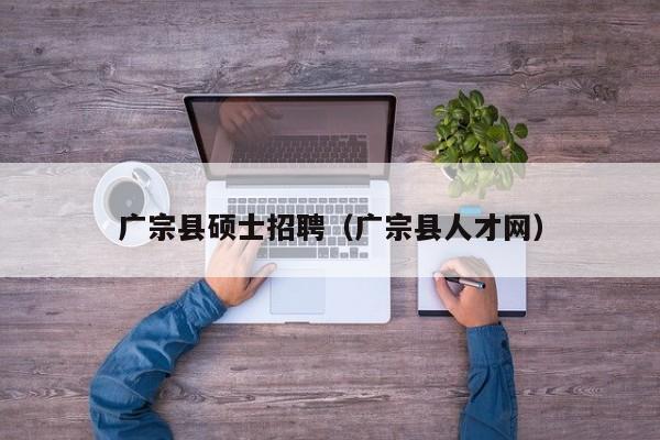 广宗县硕士招聘（广宗县人才网）-第1张图片-公办高校硕士招聘信息-最新高校硕士招聘信息-公办高校招聘条件