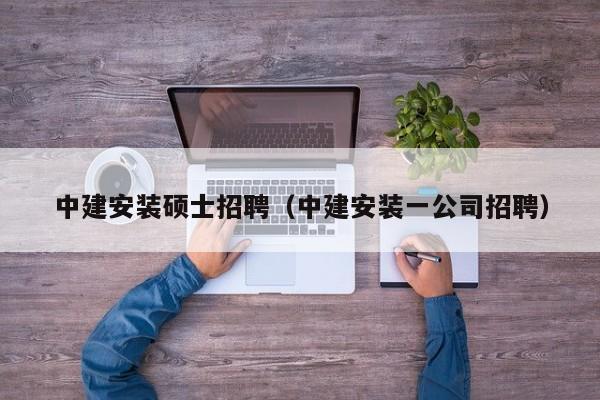 中建安装硕士招聘（中建安装一公司招聘）-第1张图片-公办高校硕士招聘信息-最新高校硕士招聘信息-公办高校招聘条件