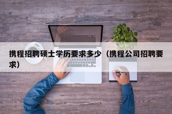 携程招聘硕士学历要求多少（携程公司招聘要求）-第1张图片-公办高校硕士招聘信息-最新高校硕士招聘信息-公办高校招聘条件