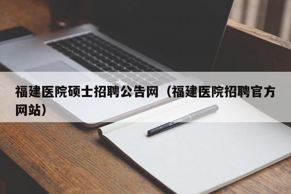 福建医院硕士招聘公告网（福建医院招聘官方网站）-第1张图片-公办高校硕士招聘信息-最新高校硕士招聘信息-公办高校招聘条件