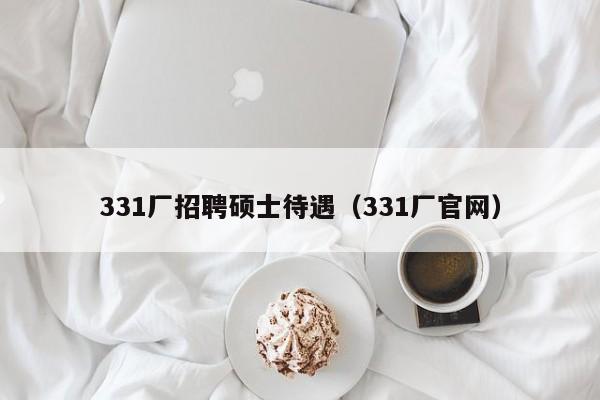 331厂招聘硕士待遇（331厂官网）-第1张图片-公办高校硕士招聘信息-最新高校硕士招聘信息-公办高校招聘条件