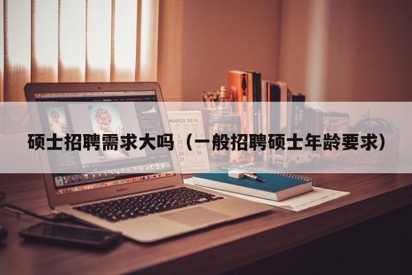 硕士招聘需求大吗（一般招聘硕士年龄要求）-第1张图片-公办高校硕士招聘信息-最新高校硕士招聘信息-公办高校招聘条件