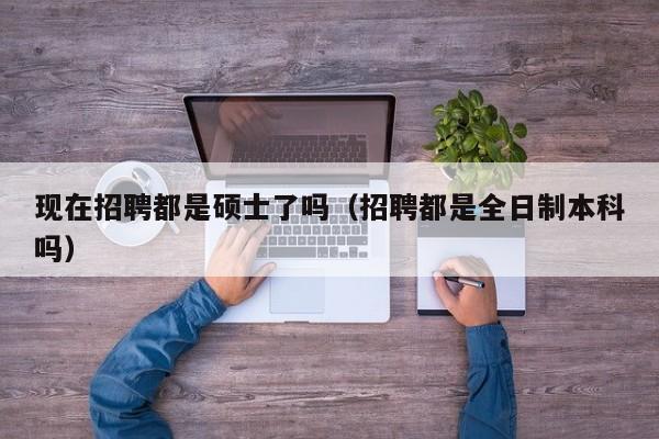 现在招聘都是硕士了吗（招聘都是全日制本科吗）-第1张图片-公办高校硕士招聘信息-最新高校硕士招聘信息-公办高校招聘条件