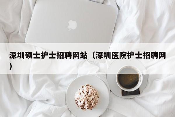 深圳硕士护士招聘网站（深圳医院护士招聘网）-第1张图片-公办高校硕士招聘信息-最新高校硕士招聘信息-公办高校招聘条件